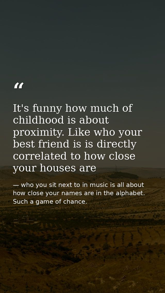 It's funny how much of childhood is about proximity. Like who your best friend is is directly correlated to how close yo — who you sit next to in music is all about how close your names are in the alphabet. Such a game of chance.