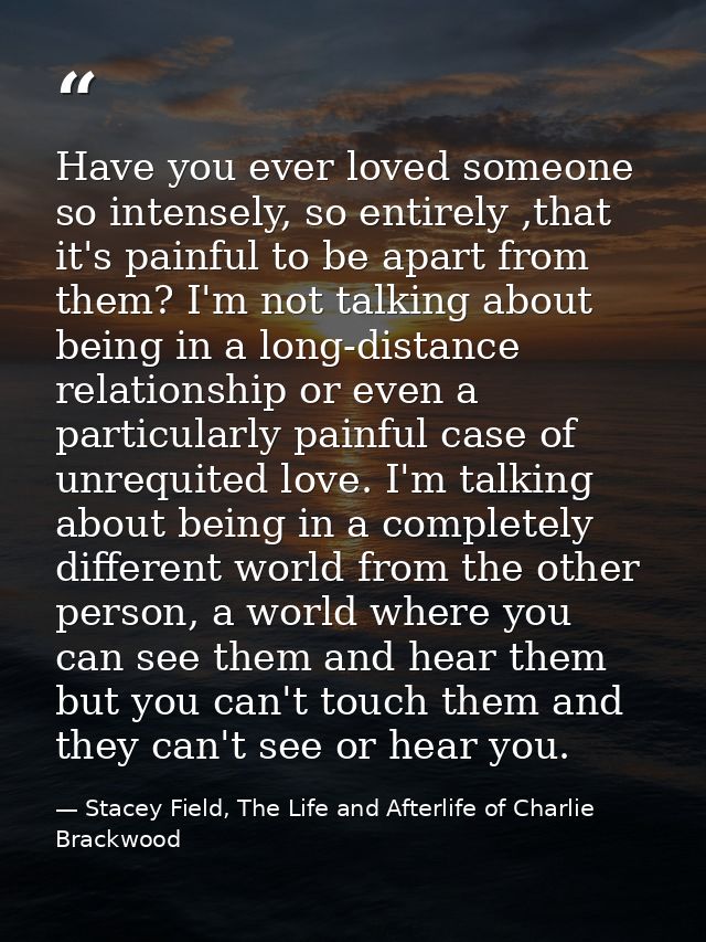 Have you ever loved someone so intensely, so entirely ,that it's painful to be apart from them? I'm not talking about be — Stacey Field, The Life and Afterlife of Charlie Brackwood