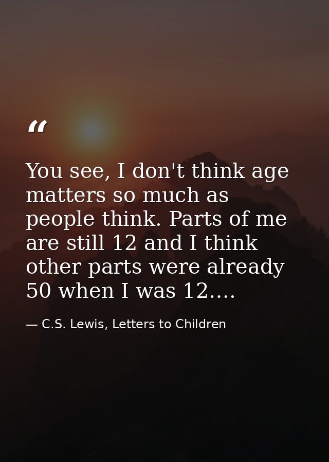 You see, I don't think age matters so much as people think. Parts of me are still 12 and I think other parts were alread — C.S. Lewis, Letters to Children