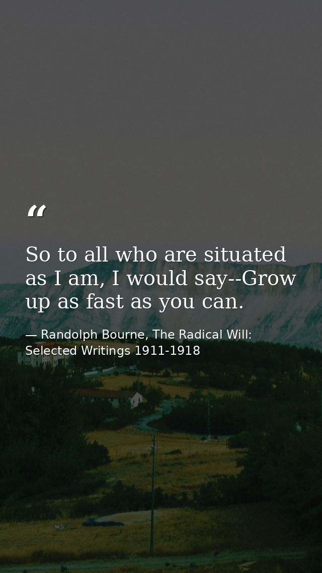 So to all who are situated as I am, I would say--Grow up as fast as you can. — Randolph Bourne, The Radical Will: Selected Writings 1911-1918