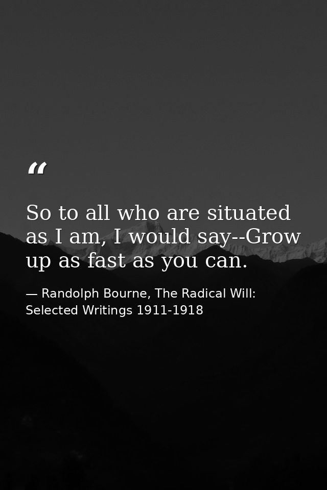So to all who are situated as I am, I would say--Grow up as fast as you can. — Randolph Bourne, The Radical Will: Selected Writings 1911-1918