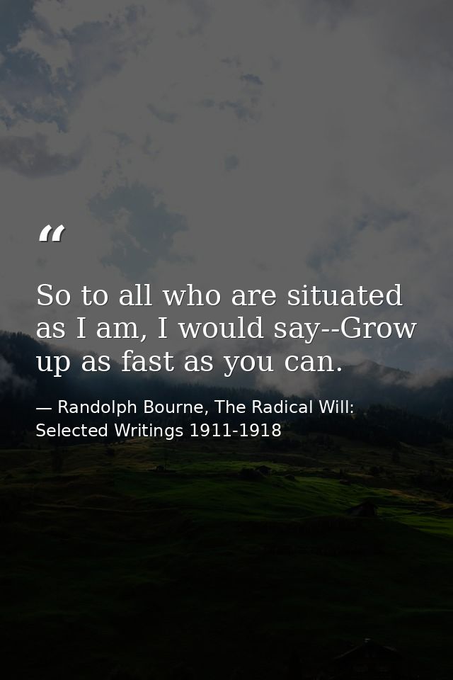 So to all who are situated as I am, I would say--Grow up as fast as you can. — Randolph Bourne, The Radical Will: Selected Writings 1911-1918
