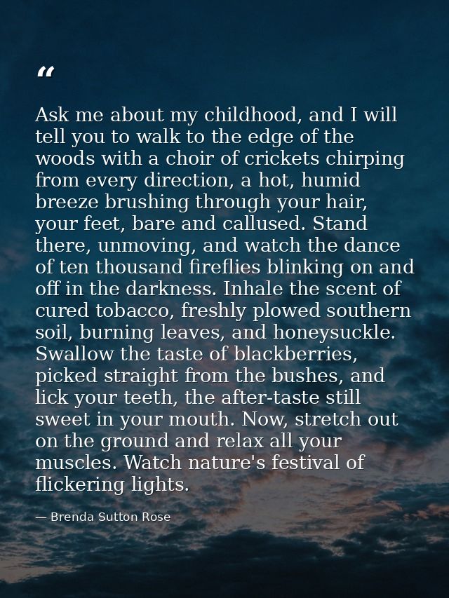 Ask me about my childhood, and I will tell you to walk to the edge of the woods with a choir of crickets chirping from e — Brenda Sutton Rose