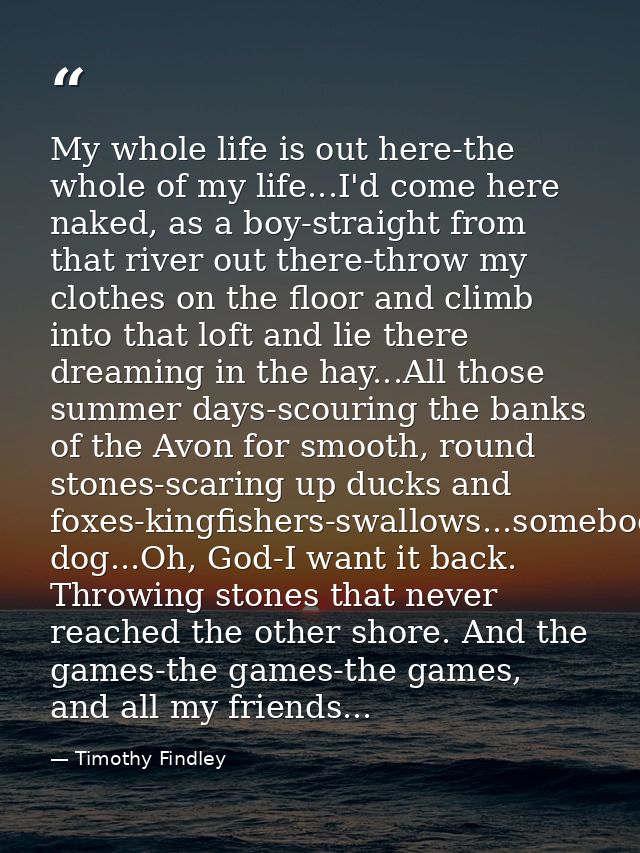 My whole life is out here-the whole of my life...I'd come here naked, as a boy-straight from that river out there-throw  — Timothy Findley