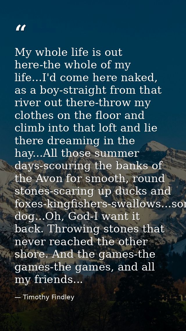 My whole life is out here-the whole of my life...I'd come here naked, as a boy-straight from that river out there-throw  — Timothy Findley
