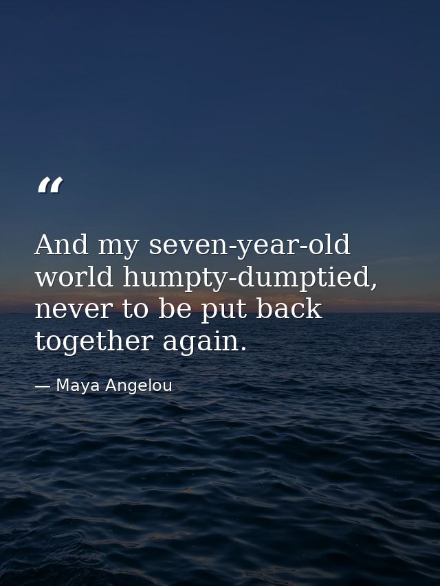 And my seven-year-old world humpty-dumptied, never to be put back together again. — Maya Angelou