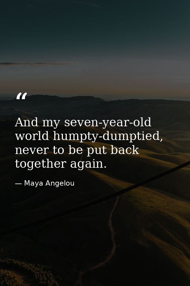 And my seven-year-old world humpty-dumptied, never to be put back together again. — Maya Angelou