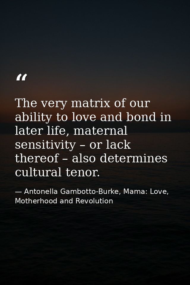 The very matrix of our ability to love and bond in later life, maternal sensitivity – or lack thereof – also determines  — Antonella Gambotto-Burke, Mama: Love, Motherhood and Revolution