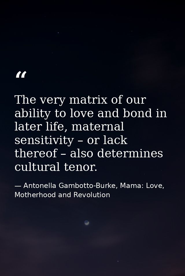 The very matrix of our ability to love and bond in later life, maternal sensitivity – or lack thereof – also determines  — Antonella Gambotto-Burke, Mama: Love, Motherhood and Revolution