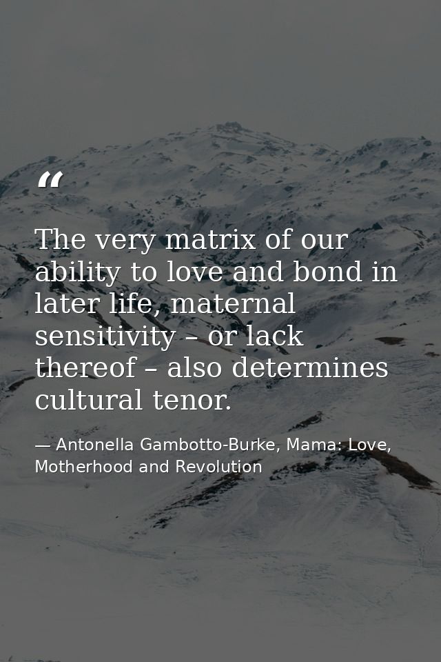 The very matrix of our ability to love and bond in later life, maternal sensitivity – or lack thereof – also determines  — Antonella Gambotto-Burke, Mama: Love, Motherhood and Revolution
