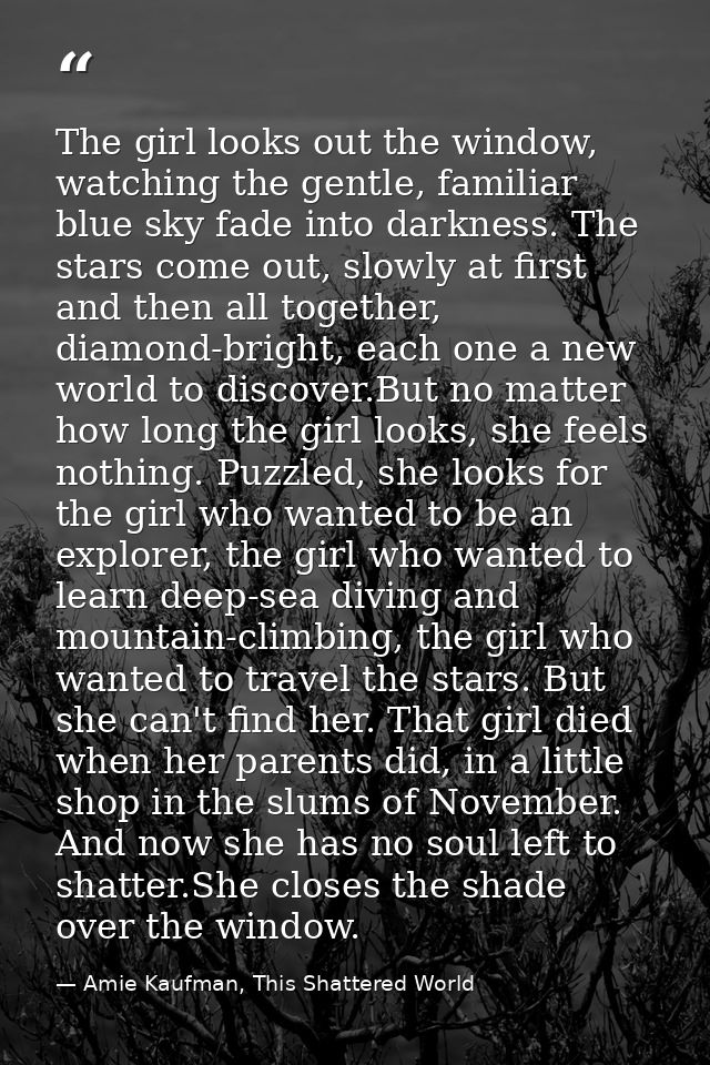 The girl looks out the window, watching the gentle, familiar blue sky fade into darkness. The stars come out, slowly at  — Amie Kaufman, This Shattered World