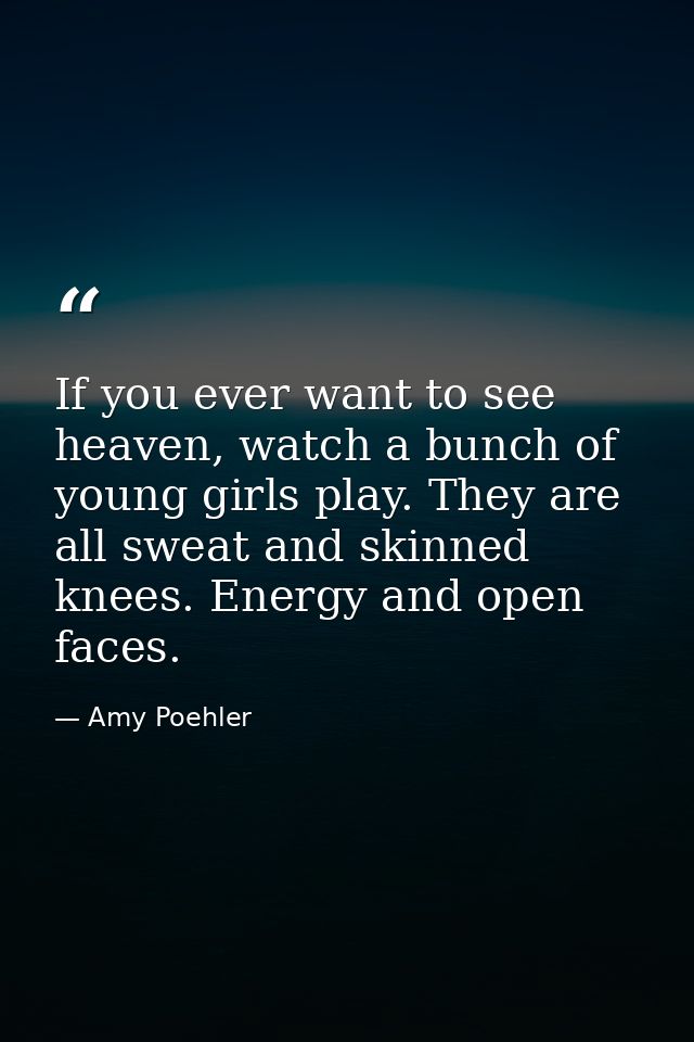 If you ever want to see heaven, watch a bunch of young girls play. They are all sweat and skinned knees. Energy and open — Amy Poehler