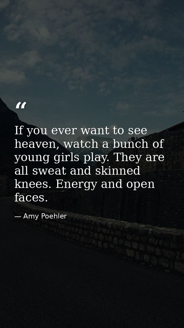 If you ever want to see heaven, watch a bunch of young girls play. They are all sweat and skinned knees. Energy and open — Amy Poehler