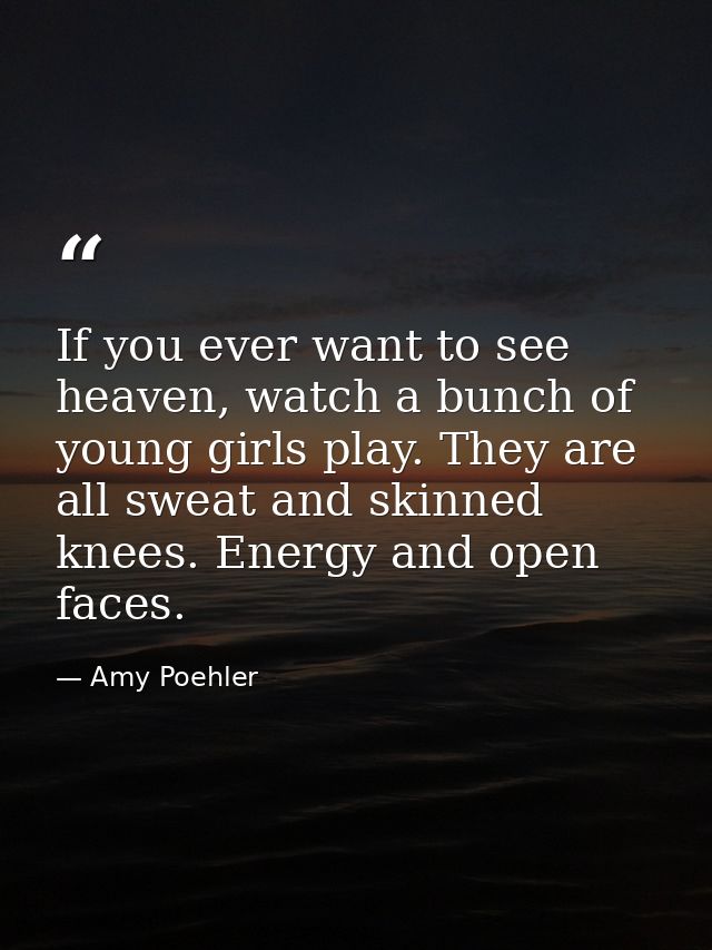 If you ever want to see heaven, watch a bunch of young girls play. They are all sweat and skinned knees. Energy and open — Amy Poehler