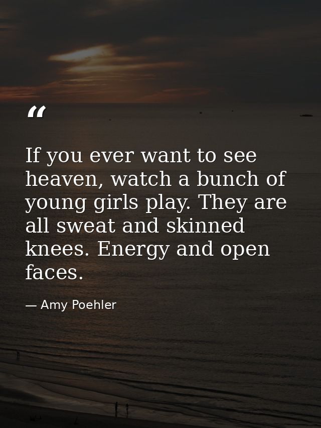 If you ever want to see heaven, watch a bunch of young girls play. They are all sweat and skinned knees. Energy and open — Amy Poehler