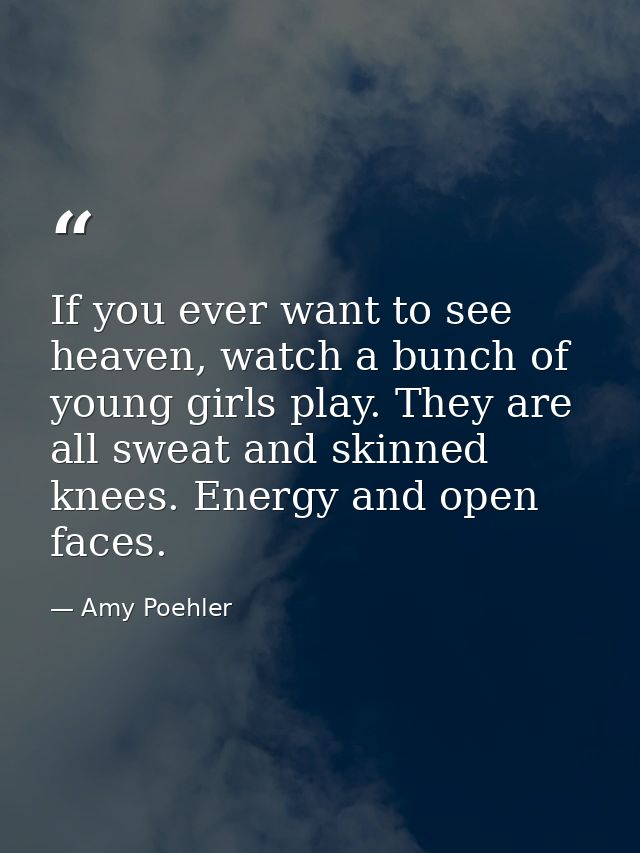 If you ever want to see heaven, watch a bunch of young girls play. They are all sweat and skinned knees. Energy and open — Amy Poehler