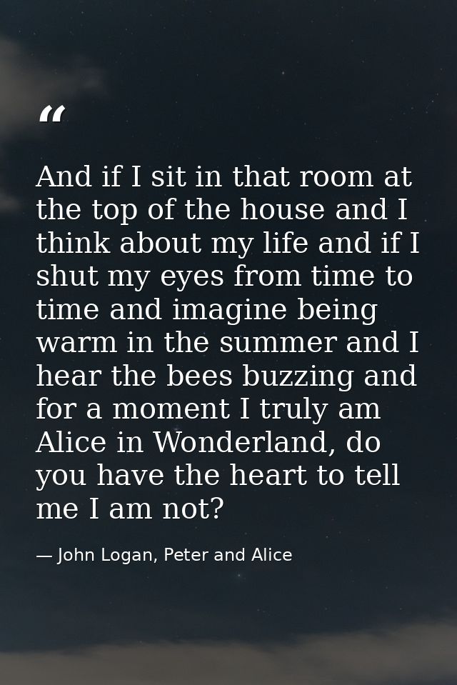 And if I sit in that room at the top of the house and I think about my life and if I shut my eyes from time to time and  — John Logan, Peter and Alice