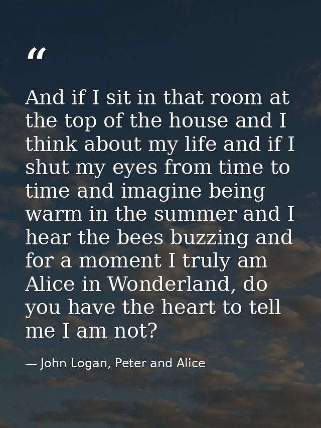 And if I sit in that room at the top of the house and I think about my life and if I shut my eyes from time to time and  — John Logan, Peter and Alice