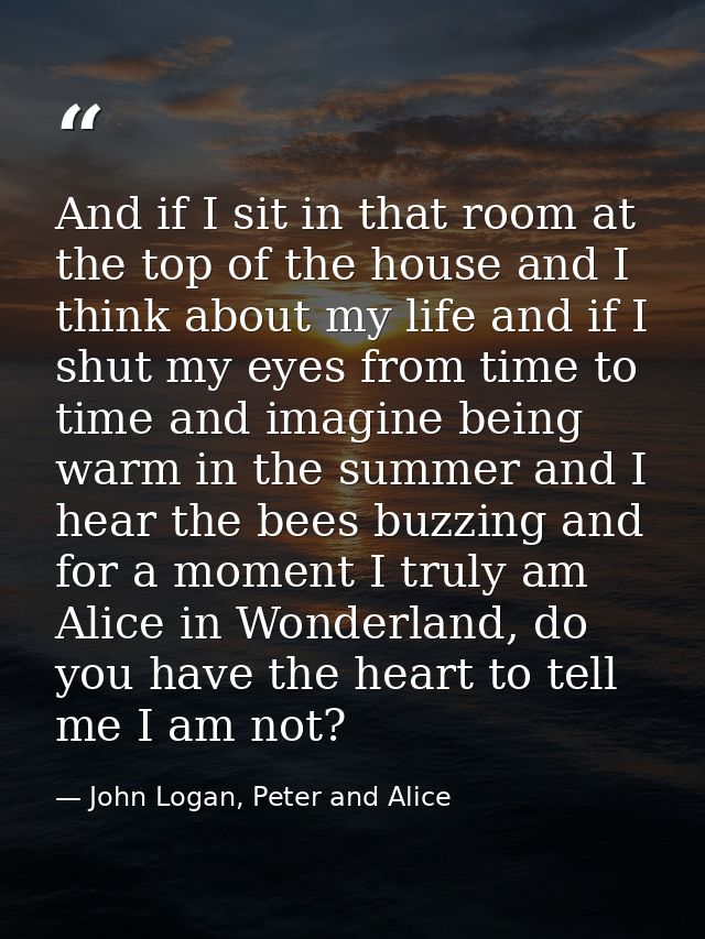 And if I sit in that room at the top of the house and I think about my life and if I shut my eyes from time to time and  — John Logan, Peter and Alice