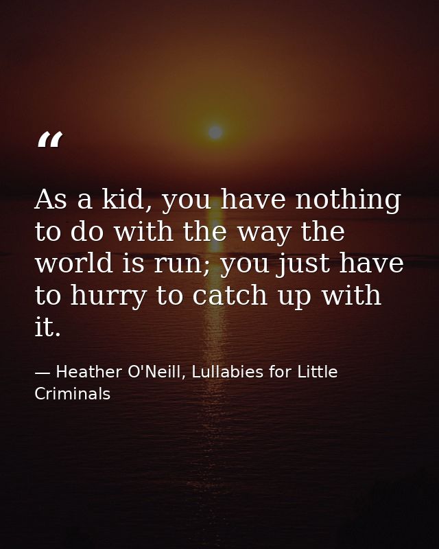 As a kid, you have nothing to do with the way the world is run; you just have to hurry to catch up with it. — Heather O'Neill, Lullabies for Little Criminals