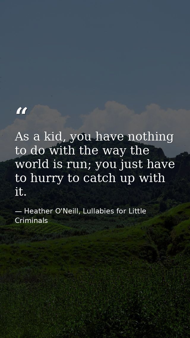 As a kid, you have nothing to do with the way the world is run; you just have to hurry to catch up with it. — Heather O'Neill, Lullabies for Little Criminals