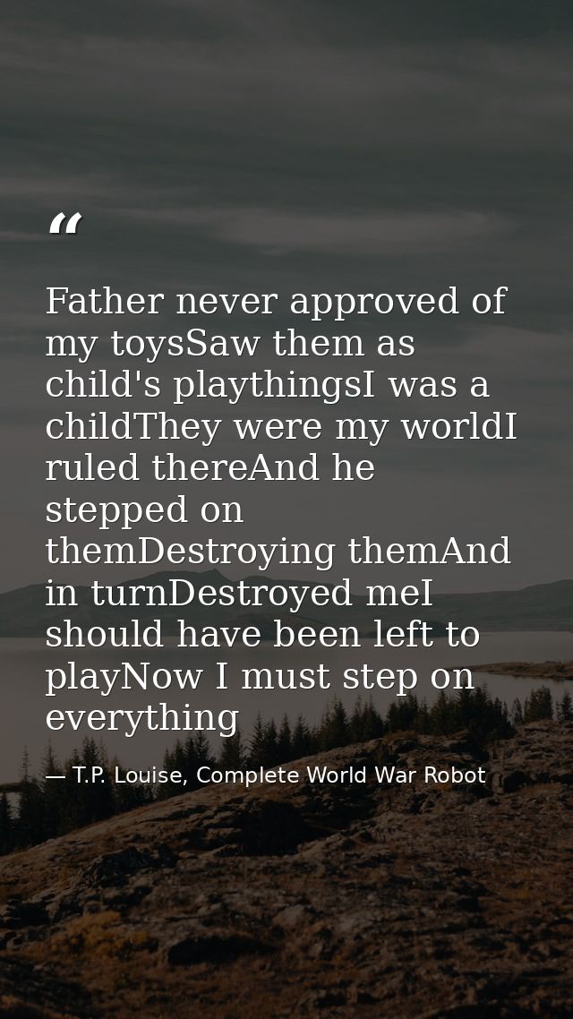 Father never approved of my toysSaw them as child's playthingsI was a childThey were my worldI ruled thereAnd he stepped — T.P. Louise, Complete World War Robot