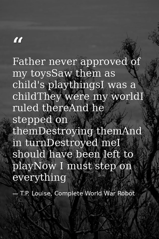 Father never approved of my toysSaw them as child's playthingsI was a childThey were my worldI ruled thereAnd he stepped — T.P. Louise, Complete World War Robot