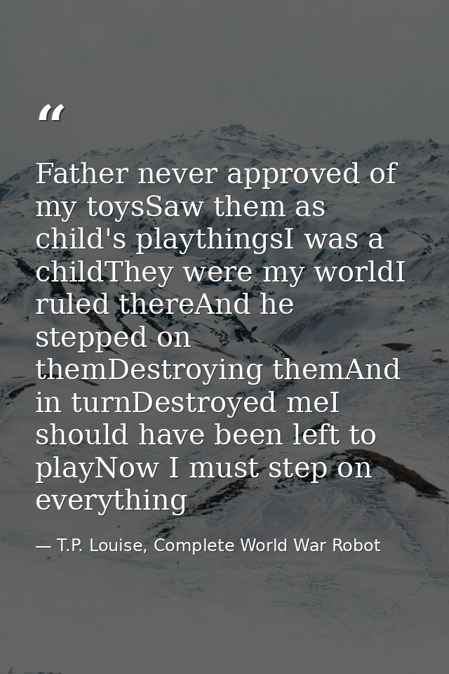 Father never approved of my toysSaw them as child's playthingsI was a childThey were my worldI ruled thereAnd he stepped — T.P. Louise, Complete World War Robot