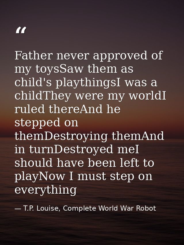 Father never approved of my toysSaw them as child's playthingsI was a childThey were my worldI ruled thereAnd he stepped — T.P. Louise, Complete World War Robot