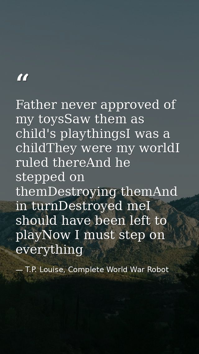 Father never approved of my toysSaw them as child's playthingsI was a childThey were my worldI ruled thereAnd he stepped — T.P. Louise, Complete World War Robot