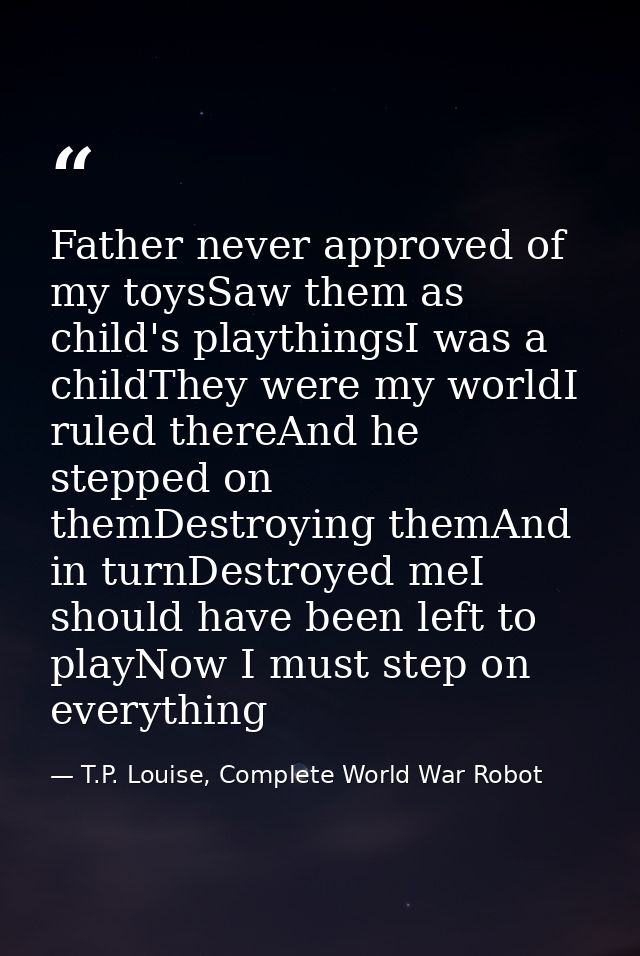 Father never approved of my toysSaw them as child's playthingsI was a childThey were my worldI ruled thereAnd he stepped — T.P. Louise, Complete World War Robot