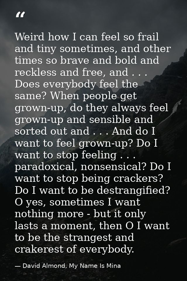Weird how I can feel so frail and tiny sometimes, and other times so brave and bold and reckless and free, and . . . Doe — David Almond, My Name Is Mina