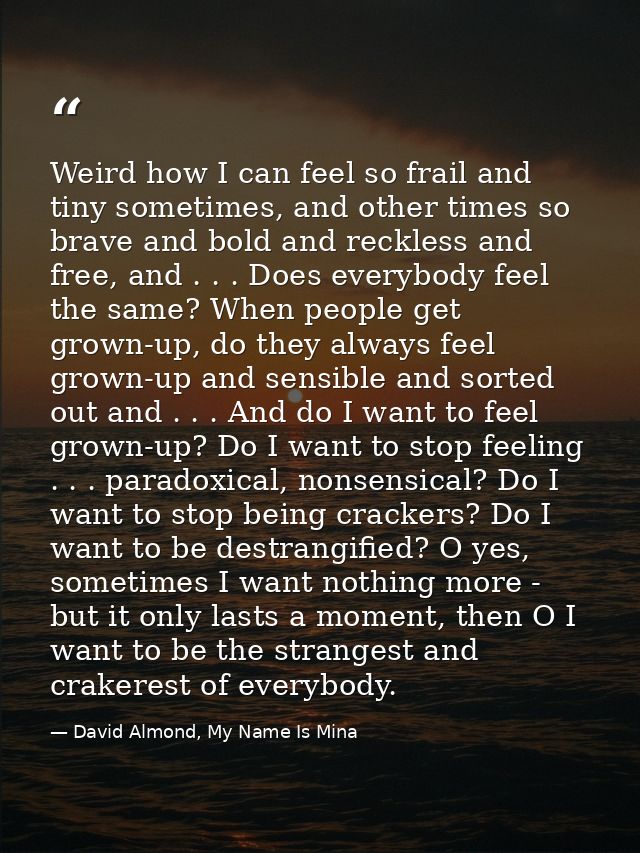 Weird how I can feel so frail and tiny sometimes, and other times so brave and bold and reckless and free, and . . . Doe — David Almond, My Name Is Mina
