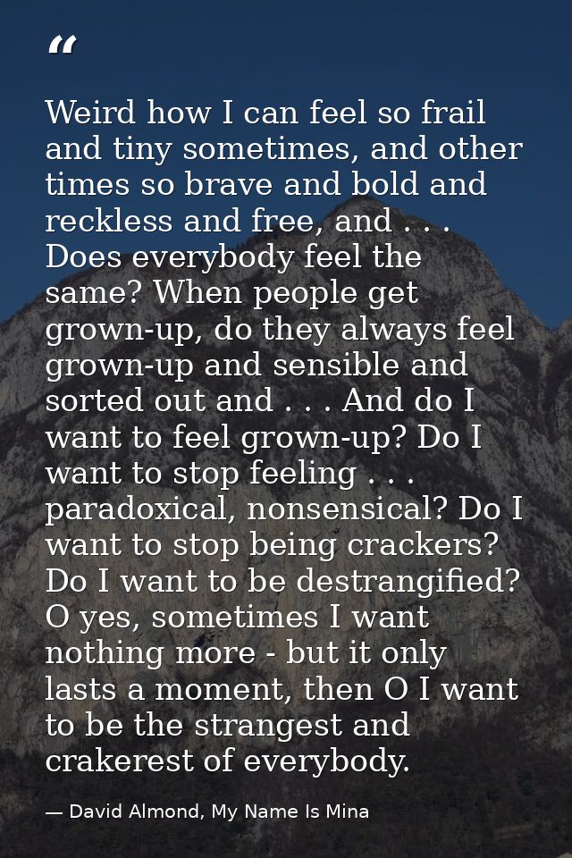Weird how I can feel so frail and tiny sometimes, and other times so brave and bold and reckless and free, and . . . Doe — David Almond, My Name Is Mina