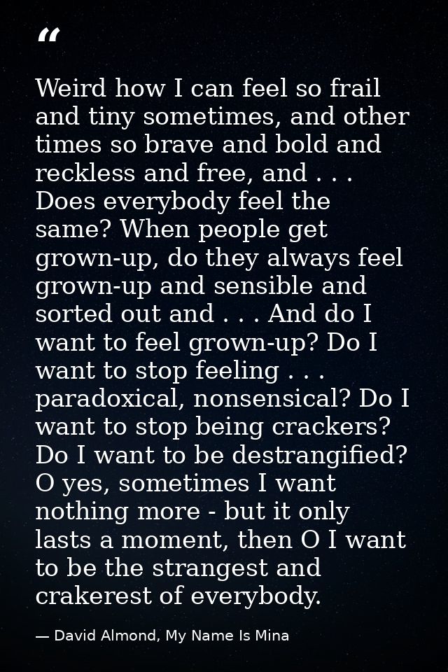 Weird how I can feel so frail and tiny sometimes, and other times so brave and bold and reckless and free, and . . . Doe — David Almond, My Name Is Mina