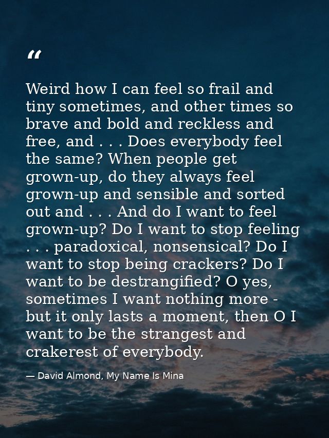 Weird how I can feel so frail and tiny sometimes, and other times so brave and bold and reckless and free, and . . . Doe — David Almond, My Name Is Mina