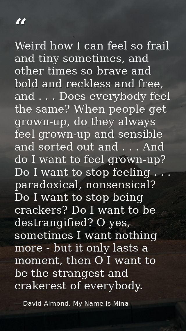 Weird how I can feel so frail and tiny sometimes, and other times so brave and bold and reckless and free, and . . . Doe — David Almond, My Name Is Mina