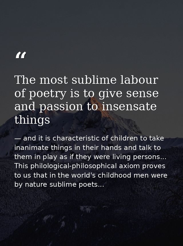 The most sublime labour of poetry is to give sense and passion to insensate things — and it is characteristic of children to take inanimate things in their hands and talk to them in play as if they were living persons... This philological-philosophical axiom proves to us that in the world's childhood men were by nature sublime poets...