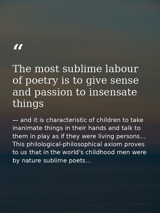 The most sublime labour of poetry is to give sense and passion to insensate things — and it is characteristic of children to take inanimate things in their hands and talk to them in play as if they were living persons... This philological-philosophical axiom proves to us that in the world's childhood men were by nature sublime poets...