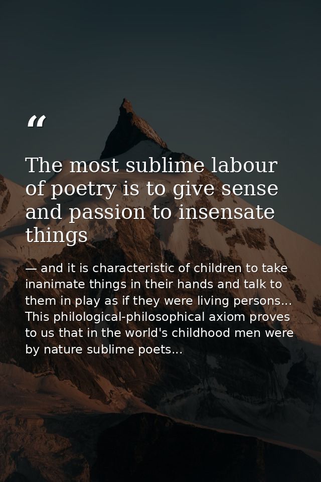 The most sublime labour of poetry is to give sense and passion to insensate things — and it is characteristic of children to take inanimate things in their hands and talk to them in play as if they were living persons... This philological-philosophical axiom proves to us that in the world's childhood men were by nature sublime poets...