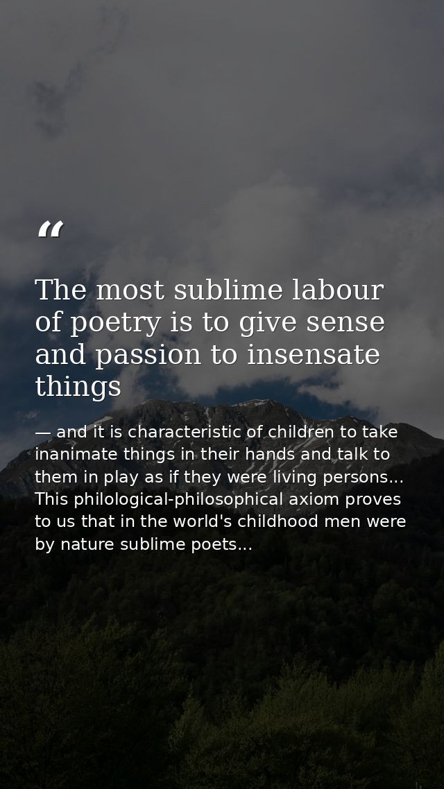 The most sublime labour of poetry is to give sense and passion to insensate things — and it is characteristic of children to take inanimate things in their hands and talk to them in play as if they were living persons... This philological-philosophical axiom proves to us that in the world's childhood men were by nature sublime poets...