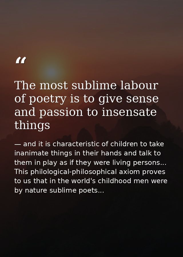 The most sublime labour of poetry is to give sense and passion to insensate things — and it is characteristic of children to take inanimate things in their hands and talk to them in play as if they were living persons... This philological-philosophical axiom proves to us that in the world's childhood men were by nature sublime poets...