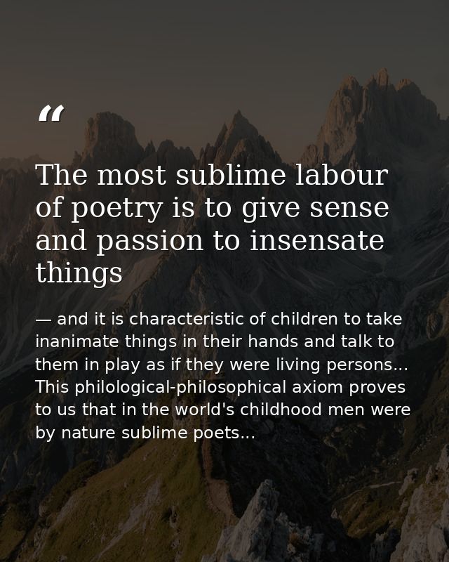 The most sublime labour of poetry is to give sense and passion to insensate things — and it is characteristic of children to take inanimate things in their hands and talk to them in play as if they were living persons... This philological-philosophical axiom proves to us that in the world's childhood men were by nature sublime poets...