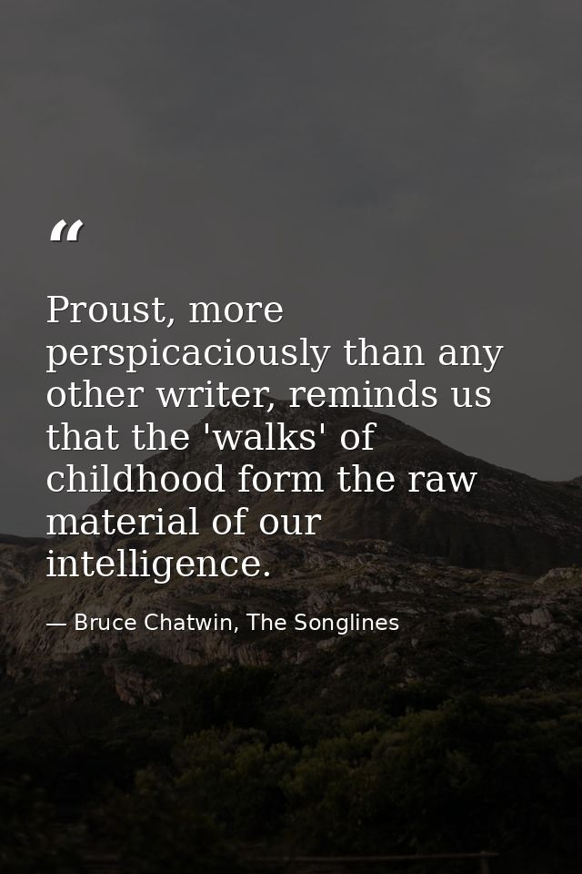 Proust, more perspicaciously than any other writer, reminds us that the 'walks' of childhood form the raw material of ou — Bruce Chatwin, The Songlines
