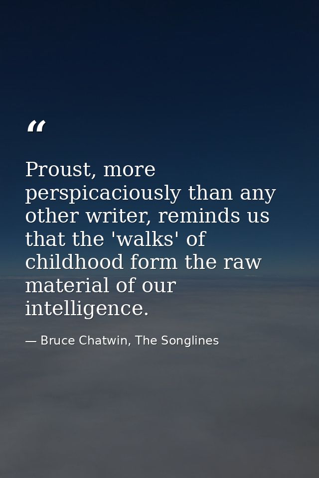 Proust, more perspicaciously than any other writer, reminds us that the 'walks' of childhood form the raw material of ou — Bruce Chatwin, The Songlines