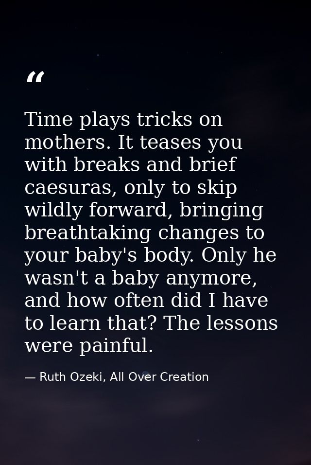 Time plays tricks on mothers. It teases you with breaks and brief caesuras, only to skip wildly forward, bringing breath — Ruth Ozeki, All Over Creation