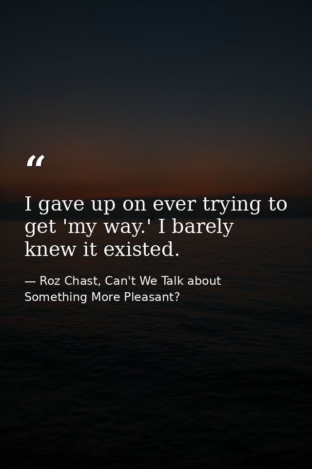 I gave up on ever trying to get 'my way.' I barely knew it existed. — Roz Chast, Can't We Talk about Something More Pleasant?