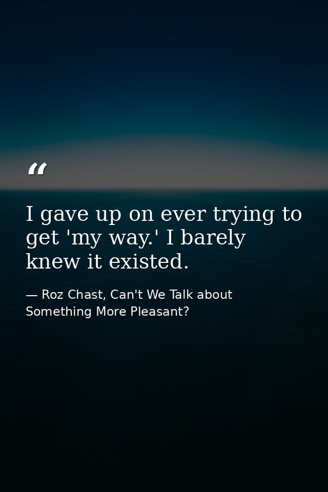 I gave up on ever trying to get 'my way.' I barely knew it existed. — Roz Chast, Can't We Talk about Something More Pleasant?