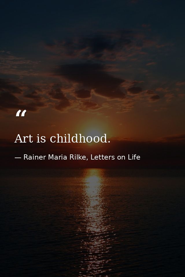 Art is childhood. — Rainer Maria Rilke, Letters on Life