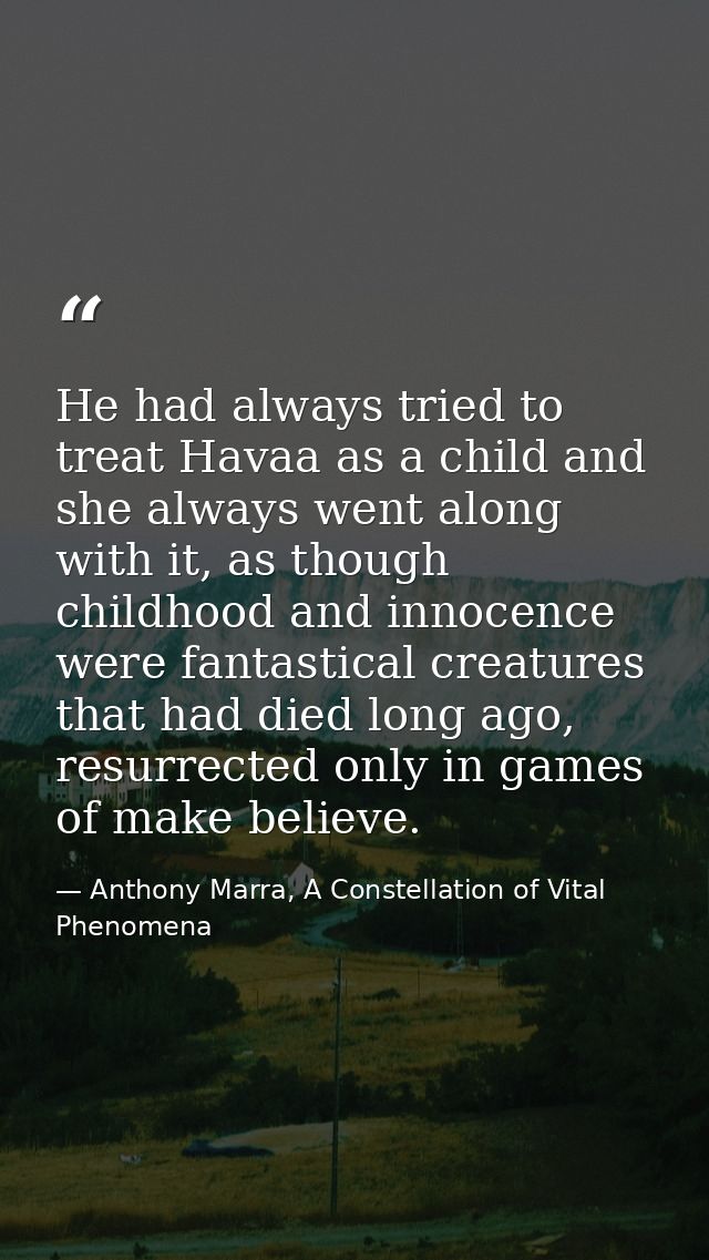 He had always tried to treat Havaa as a child and she always went along with it, as though childhood and innocence were  — Anthony Marra, A Constellation of Vital Phenomena